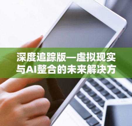 深度追踪版—虚拟现实与AI整合的未来解决方案 深度追踪版—虚拟现实与AI整合的未来解决方案