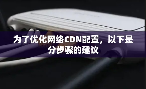为了优化网络CDN配置,以下是分步骤的建议 为了优化网络CDN配置,以下是分步骤的建议