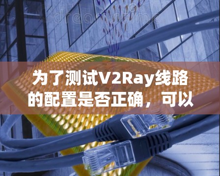 为了测试V2Ray线路的配置是否正确，可以按照以下步骤进行操作