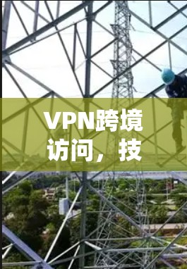 VPN跨境访问,技术原理与应用实践 VPN跨境访问,技术原理与应用实践
