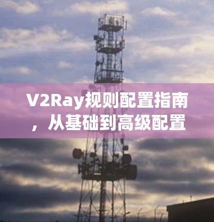 V2Ray规则配置指南,从基础到高级配置 V2Ray规则配置指南,从基础到高级配置