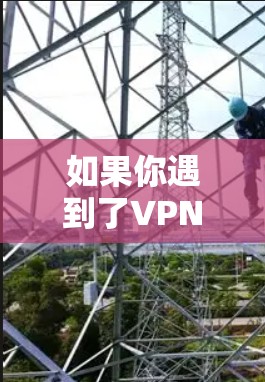 如果你遇到了VPN使用异常的问题,可以按照以下步骤进行排查和解决 如果你遇到了VPN使用异常的问题,可以按照以下步骤进行排查和解决